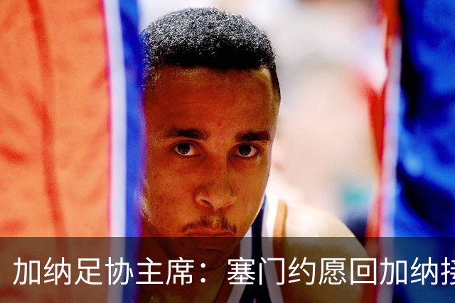 加纳足协主席：塞门约愿回加纳接受检查，我们不想他如此奔波