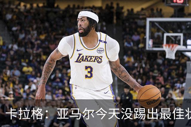 卡拉格：亚马尔今天没踢出最佳状态但仍很强，他现在已是世界最佳