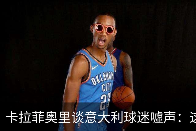 卡拉菲奥里谈意大利球迷嘘声：这很伤人，我们必须做得更好
