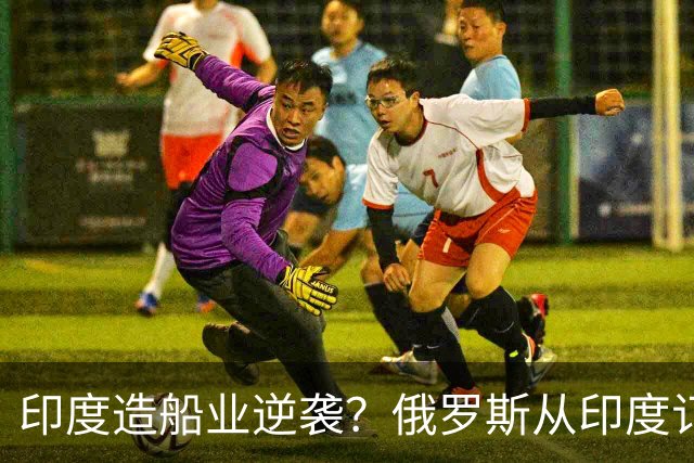 印度造船业逆袭？俄罗斯从印度订2艘巨轮，印媒：因中国船厂满单