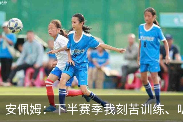 安佩姆：下半赛季我刻苦训练、听从主教练找回感觉，感谢队友跑动