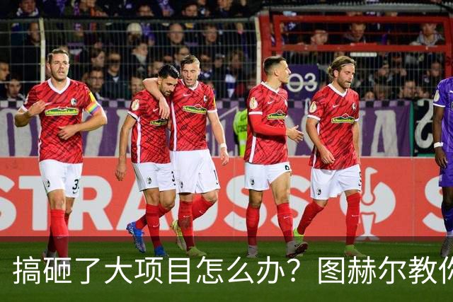搞砸了大项目怎么办？图赫尔教你如何“甩锅+PUA”
