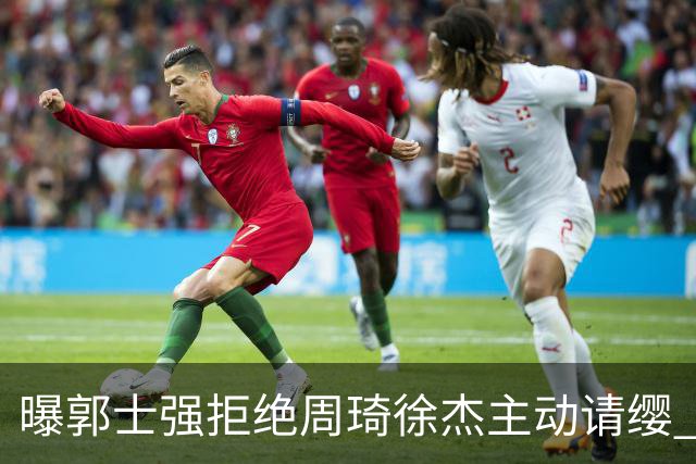 曝郭士强拒绝周琦徐杰主动请缨 训练中与林葳发生冲突