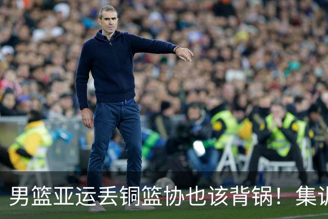 男篮亚运丢铜篮协也该背锅！集训超4个月，短板没补强真反人性！