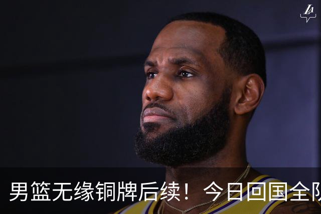 男篮无缘铜牌后续！今日回国全队写检讨未提领导，备战经费也公布