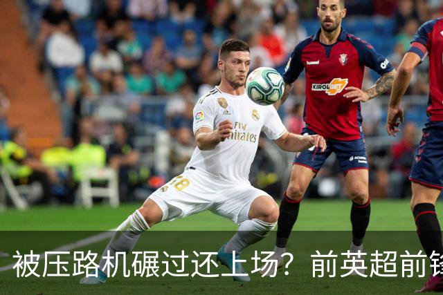 被压路机碾过还上场？前英超前锋泰国惊魂，齐达内又补招一人