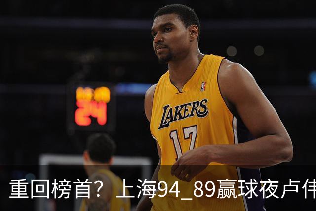 重回榜首？上海94 89赢球夜卢伟偏不夸古德温30+11，反手把拉塞尔和麦基的防守底裤当众扯了下来