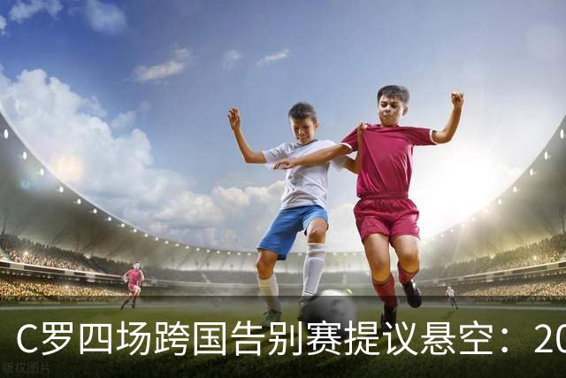 C罗四场跨国告别赛提议悬空：2027年6月前只剩一个可用比赛窗口