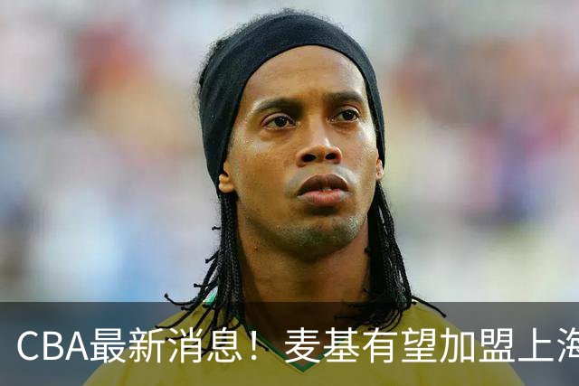 CBA最新消息！麦基有望加盟上海男篮，广东宏远接触梅克