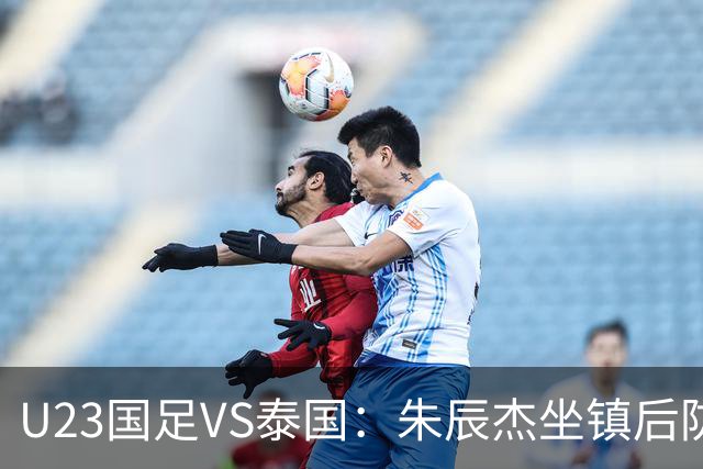 U23国足VS泰国：朱辰杰坐镇后防，吴曦搭档木塔力甫，拜合拉木冲锋